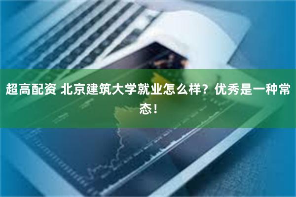 超高配资 北京建筑大学就业怎么样？优秀是一种常态！