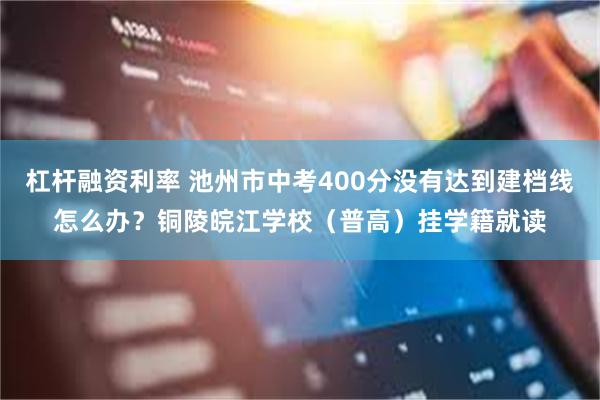 杠杆融资利率 池州市中考400分没有达到建档线怎么办？铜陵皖江学校（普高）挂学籍就读