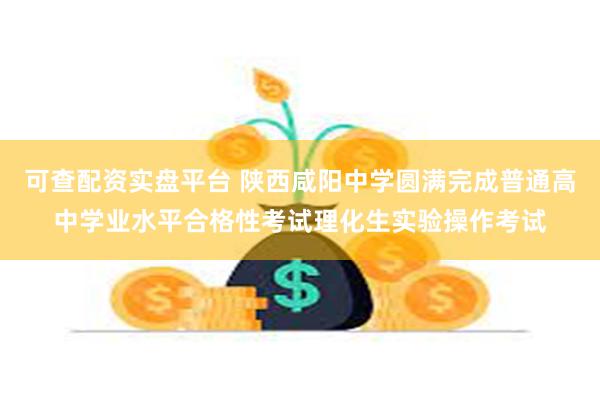 可查配资实盘平台 陕西咸阳中学圆满完成普通高中学业水平合格性考试理化生实验操作考试