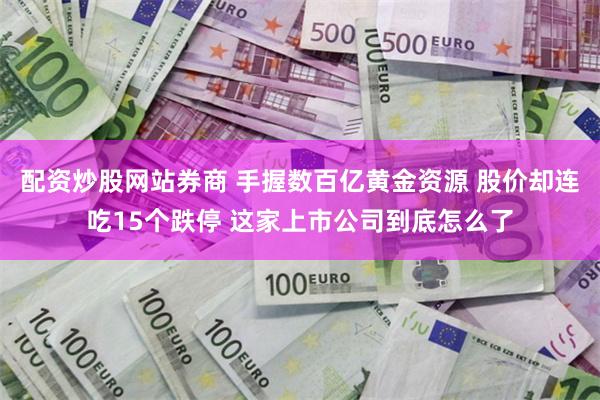 配资炒股网站券商 手握数百亿黄金资源 股价却连吃15个跌停 这家上市公司到底怎么了