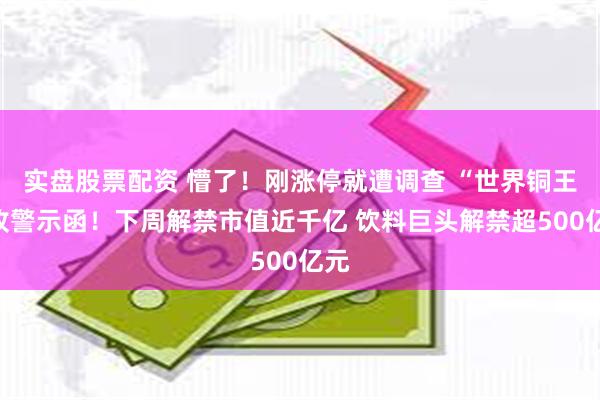 实盘股票配资 懵了！刚涨停就遭调查 “世界铜王”收警示函！下周解禁市值近千亿 饮料巨头解禁超500亿元