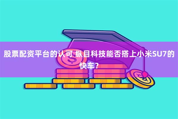 股票配资平台的认可 纵目科技能否搭上小米SU7的快车？