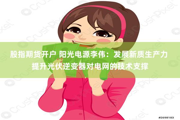 股指期货开户 阳光电源李伟：发展新质生产力 提升光伏逆变器对电网的技术支撑