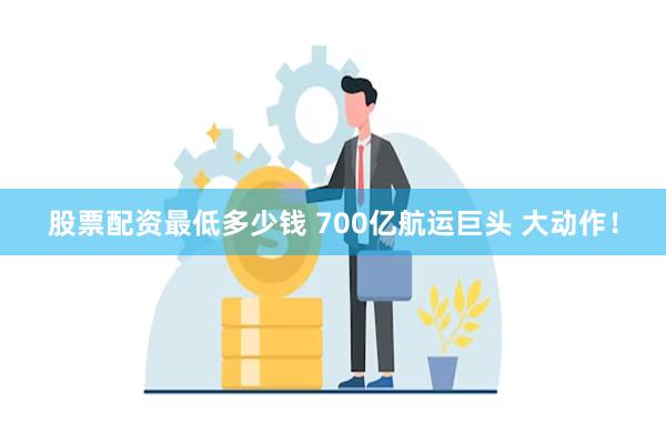 股票配资最低多少钱 700亿航运巨头 大动作！