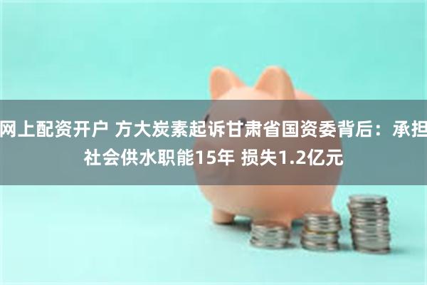 网上配资开户 方大炭素起诉甘肃省国资委背后：承担社会供水职能15年 损失1.2亿元