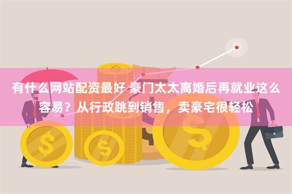 有什么网站配资最好 豪门太太离婚后再就业这么容易？从行政跳到销售，卖豪宅很轻松