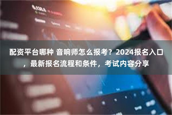 配资平台哪种 音响师怎么报考？2024报名入口，最新报名流程和条件，考试内容分享