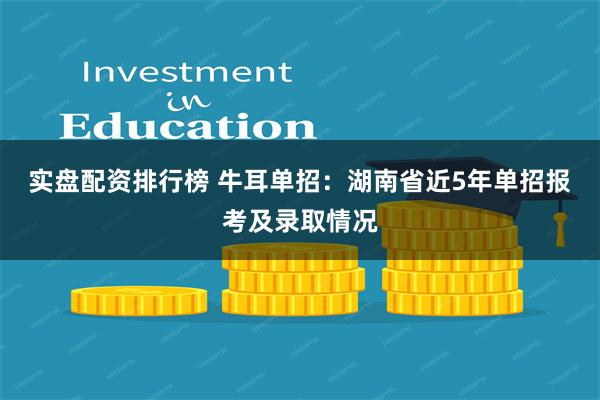 实盘配资排行榜 牛耳单招：湖南省近5年单招报考及录取情况