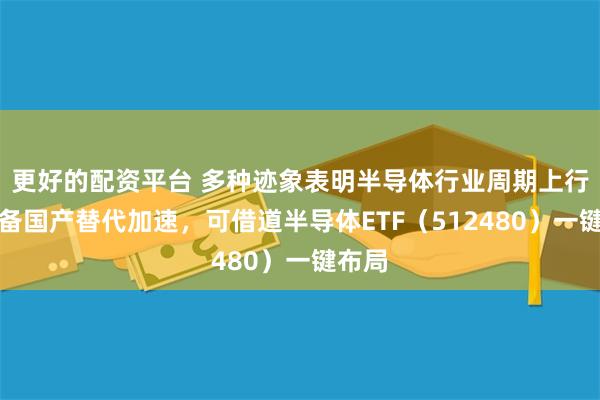 更好的配资平台 多种迹象表明半导体行业周期上行，设备国产替代加速，可借道半导体ETF（512480）一键布局