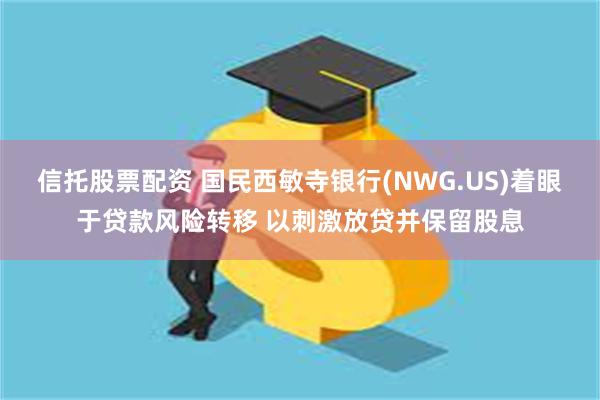 信托股票配资 国民西敏寺银行(NWG.US)着眼于贷款风险转移 以刺激放贷并保留股息