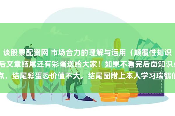 谈股票配资网 市场合力的理解与运用（颠覆性知识 揭密庄家和游资） 学完后文章结尾还有彩蛋送给大家！如果不看完后面知识点，结尾彩蛋恐价值不大。结尾图附上本人学习瑞鹤仙的剖析图，这是本人悟道...