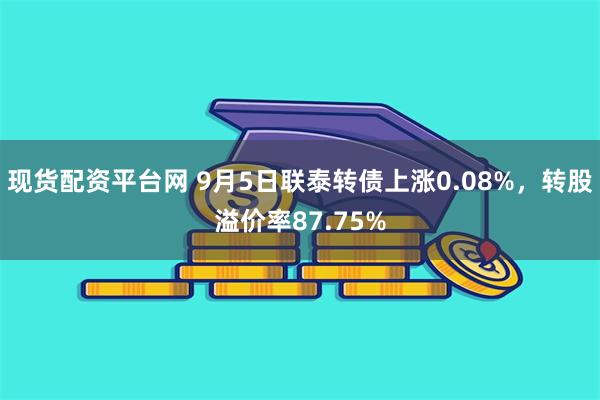 现货配资平台网 9月5日联泰转债上涨0.08%，转股溢价率87.75%