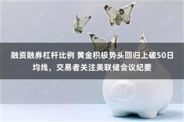 融资融券杠杆比例 黄金积极势头回归上破50日均线，交易者关注美联储会议纪要