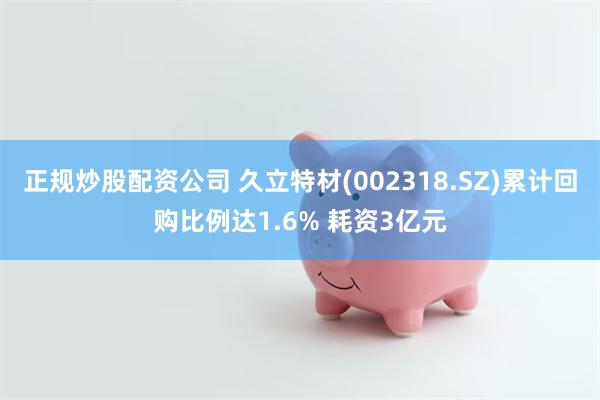 正规炒股配资公司 久立特材(002318.SZ)累计回购比例达1.6% 耗资3亿元