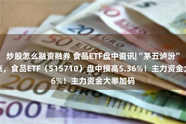 炒股怎么融资融券 食品ETF盘中资讯|“茅五泸汾”集体飙涨，食品ETF（515710）盘中摸高5.36%！主力资金大举加码