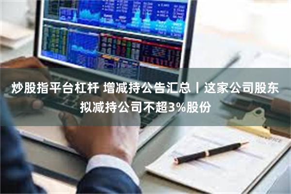 炒股指平台杠杆 增减持公告汇总丨这家公司股东拟减持公司不超3%股份