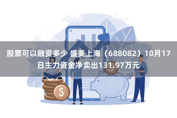 股票可以融资多少 盛美上海（688082）10月17日主力资金净卖出131.97万元