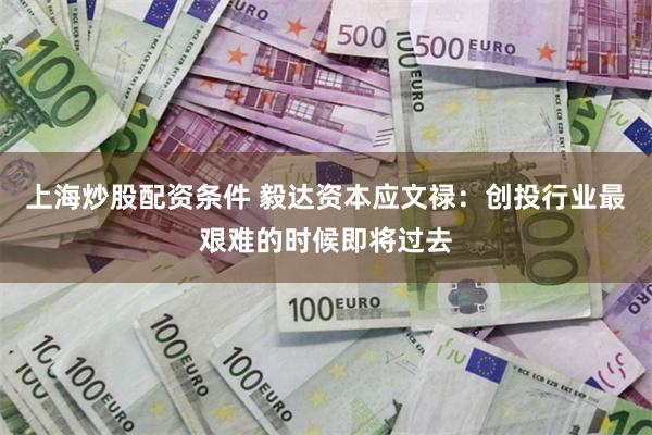 上海炒股配资条件 毅达资本应文禄：创投行业最艰难的时候即将过去