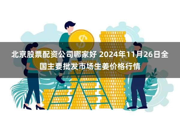 北京股票配资公司哪家好 2024年11月26日全国主要批发市场生姜价格行情