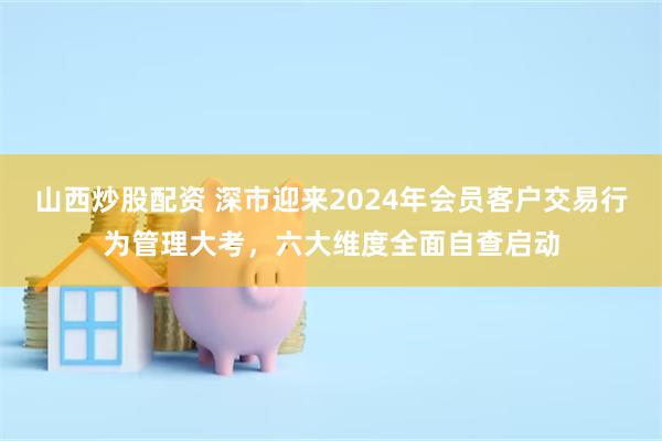 山西炒股配资 深市迎来2024年会员客户交易行为管理大考，六大维度全面自查启动