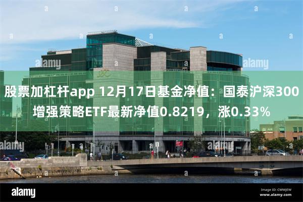 股票加杠杆app 12月17日基金净值：国泰沪深300增强策略ETF最新净值0.8219，涨0.33%