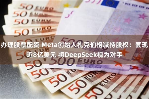 办理股票配资 Meta创始人扎克伯格减持股权：套现近8亿美元 将DeepSeek视为对手